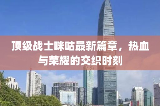 顶级战士咪咕最新篇章，热血与荣耀的交织时刻
