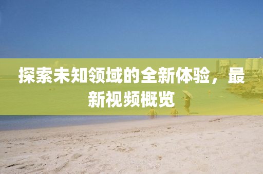探索未知领域的全新体验，最新视频概览