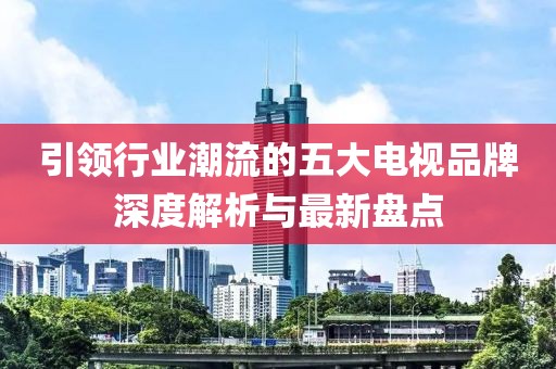 引领行业潮流的五大电视品牌深度解析与最新盘点