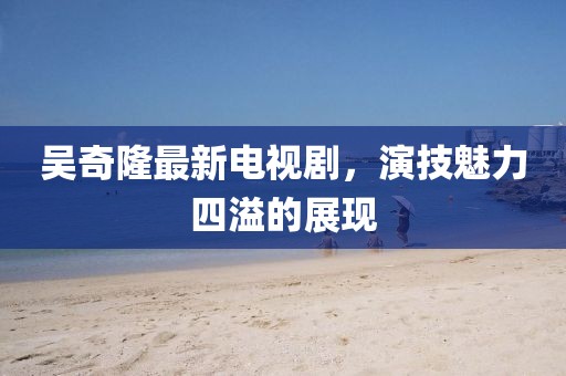 吴奇隆最新电视剧，演技魅力四溢的展现
