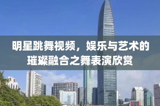 明星跳舞视频，娱乐与艺术的璀璨融合之舞表演欣赏