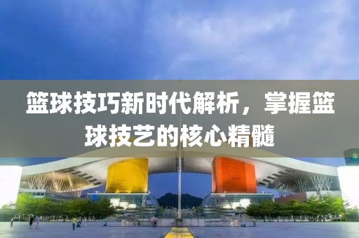 篮球技巧新时代解析，掌握篮球技艺的核心精髓