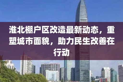 淮北棚户区改造最新动态，重塑城市面貌，助力民生改善在行动