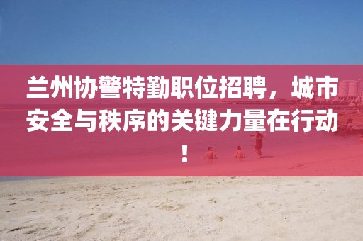 兰州协警特勤职位招聘，城市安全与秩序的关键力量在行动！