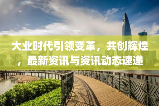 大业时代引领变革，共创辉煌，最新资讯与资讯动态速递