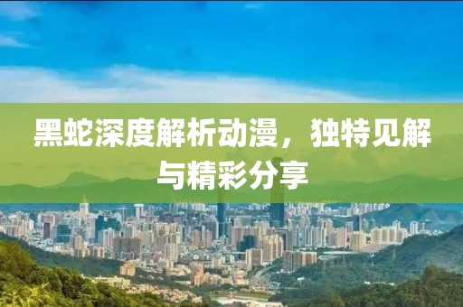 黑蛇深度解析动漫，独特见解与精彩分享