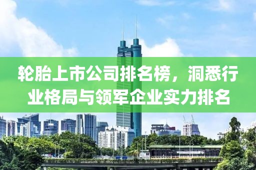 轮胎上市公司排名榜，洞悉行业格局与领军企业实力排名