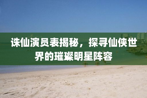诛仙演员表揭秘，探寻仙侠世界的璀璨明星阵容