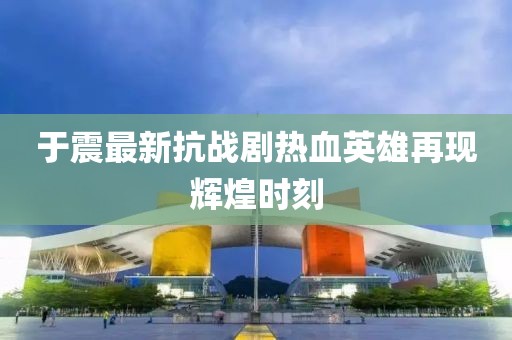 于震最新抗战剧热血英雄再现辉煌时刻