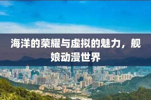海洋的荣耀与虚拟的魅力，舰娘动漫世界
