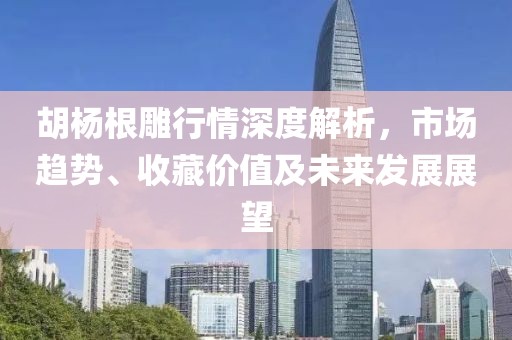胡杨根雕行情深度解析，市场趋势、收藏价值及未来发展展望