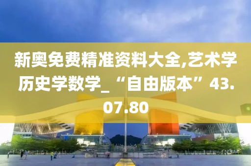 新奥免费精准资料大全,艺术学历史学数学_“自由版本”43.07.80
