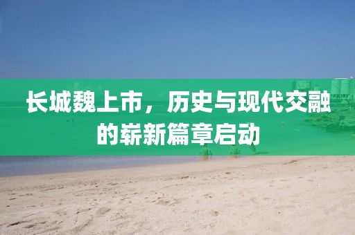 长城魏上市，历史与现代交融的崭新篇章启动