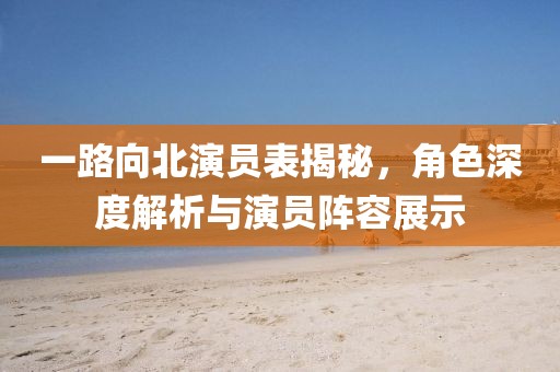 一路向北演员表揭秘，角色深度解析与演员阵容展示