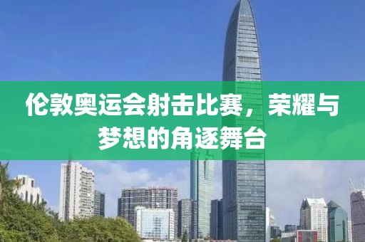 伦敦奥运会射击比赛，荣耀与梦想的角逐舞台