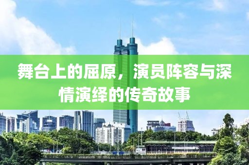 舞台上的屈原，演员阵容与深情演绎的传奇故事