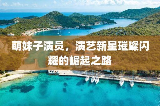 萌妹子演员，演艺新星璀璨闪耀的崛起之路
