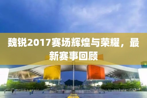 魏锐2017赛场辉煌与荣耀，最新赛事回顾