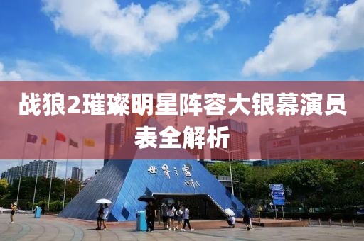 战狼2璀璨明星阵容大银幕演员表全解析