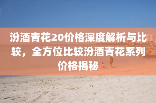 汾酒青花20价格深度解析与比较，全方位比较汾酒青花系列价格揭秘