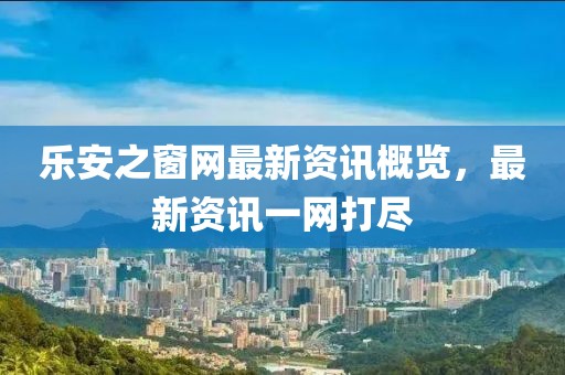 乐安之窗网最新资讯概览，最新资讯一网打尽