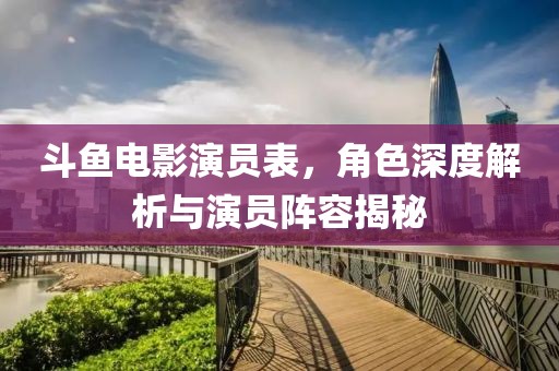 斗鱼电影演员表，角色深度解析与演员阵容揭秘