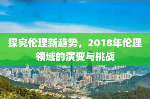 探究伦理新趋势，2018年伦理领域的演变与挑战