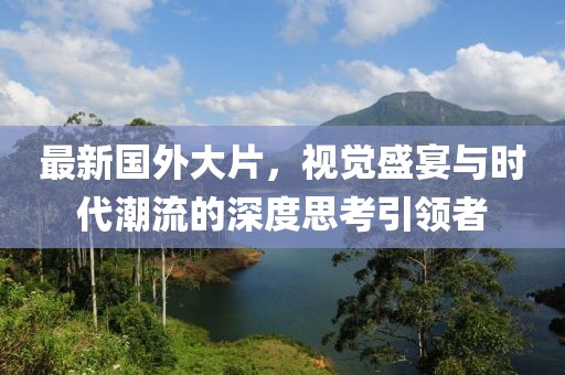 最新国外大片，视觉盛宴与时代潮流的深度思考引领者