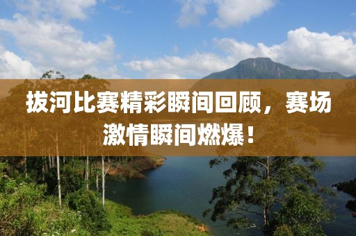 拔河比赛精彩瞬间回顾，赛场激情瞬间燃爆！
