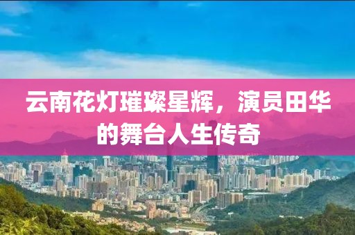 云南花灯璀璨星辉，演员田华的舞台人生传奇