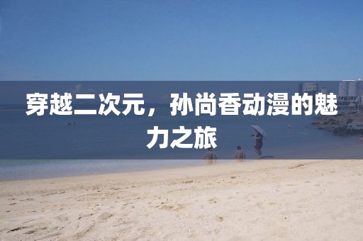 穿越二次元，孙尚香动漫的魅力之旅