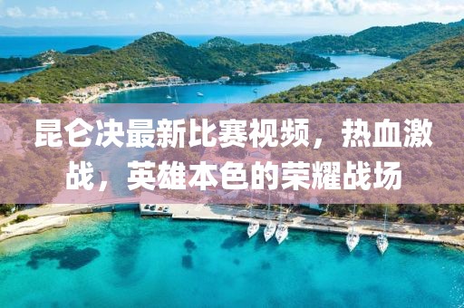 昆仑决最新比赛视频，热血激战，英雄本色的荣耀战场
