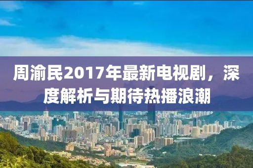 周渝民2017年最新电视剧，深度解析与期待热播浪潮