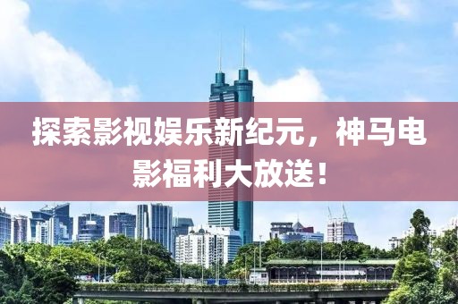 探索影视娱乐新纪元，神马电影福利大放送！