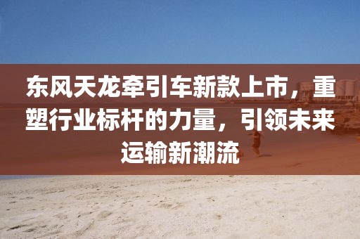 东风天龙牵引车新款上市，重塑行业标杆的力量，引领未来运输新潮流