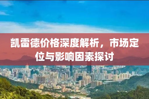 凯雷德价格深度解析，市场定位与影响因素探讨
