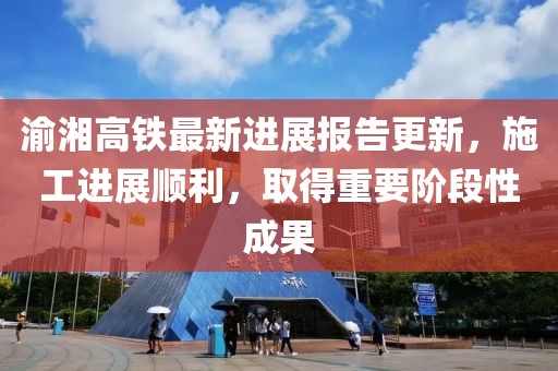 渝湘高铁最新进展报告更新，施工进展顺利，取得重要阶段性成果