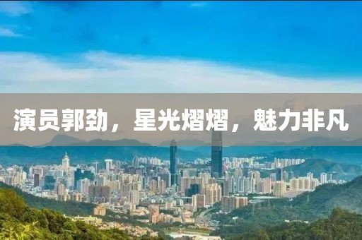 演员郭劲，星光熠熠，魅力非凡