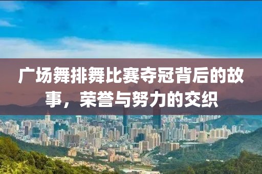 广场舞排舞比赛夺冠背后的故事，荣誉与努力的交织