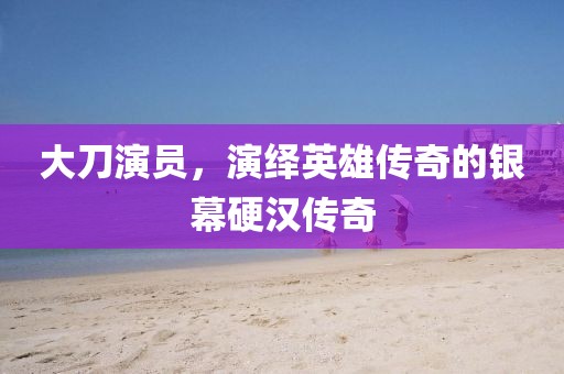 大刀演员，演绎英雄传奇的银幕硬汉传奇