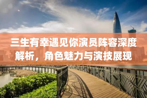 三生有幸遇见你演员阵容深度解析，角色魅力与演技展现