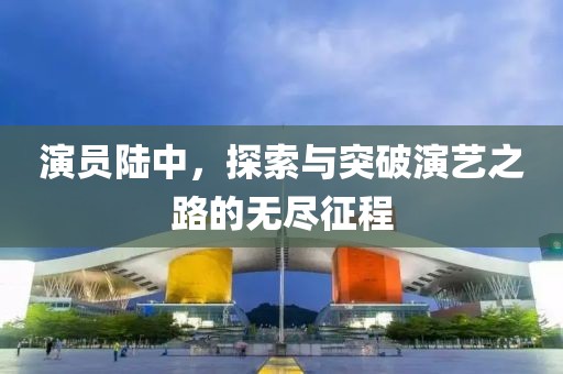 演员陆中，探索与突破演艺之路的无尽征程