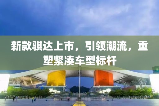 新款骐达上市，引领潮流，重塑紧凑车型标杆