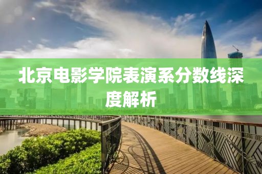 北京电影学院表演系分数线深度解析