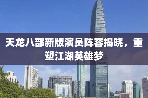 天龙八部新版演员阵容揭晓，重塑江湖英雄梦