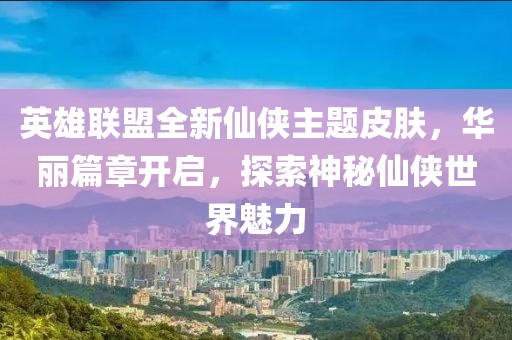 英雄联盟全新仙侠主题皮肤，华丽篇章开启，探索神秘仙侠世界魅力