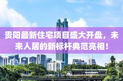 贵阳最新住宅项目盛大开盘，未来人居的新标杆典范亮相！
