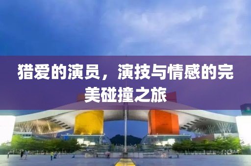 猎爱的演员，演技与情感的完美碰撞之旅