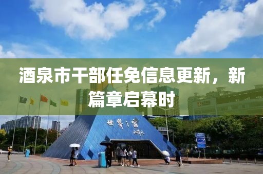 酒泉市干部任免信息更新，新篇章启幕时