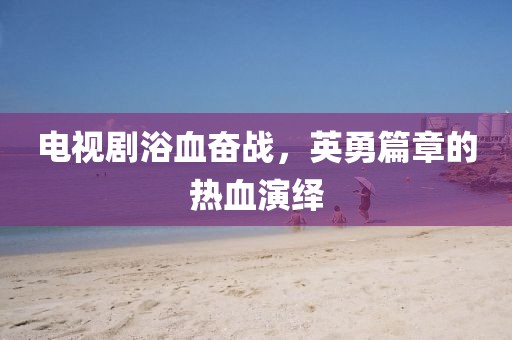 电视剧浴血奋战，英勇篇章的热血演绎